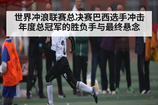 世界冲浪联赛总决赛巴西选手冲击年度总冠军的胜负手与最终悬念