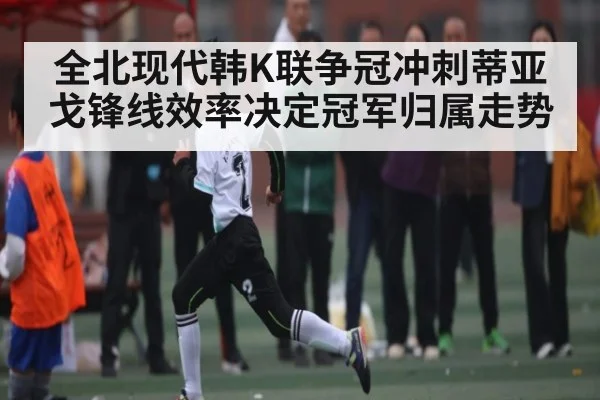 全北现代韩K联争冠冲刺蒂亚戈锋线效率决定冠军归属走势